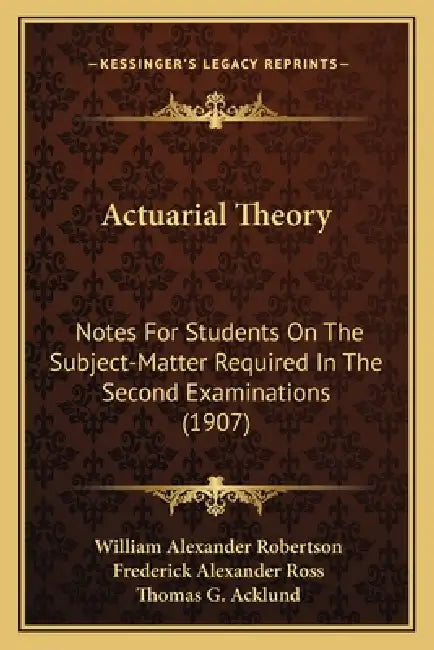 Actuarial Theory: Notes For Students On The Subject-Matter Required In The Second Examinations (1907) by William Alexander Robertson, Frederick Alexander Ross, Thomas G. Acklund
