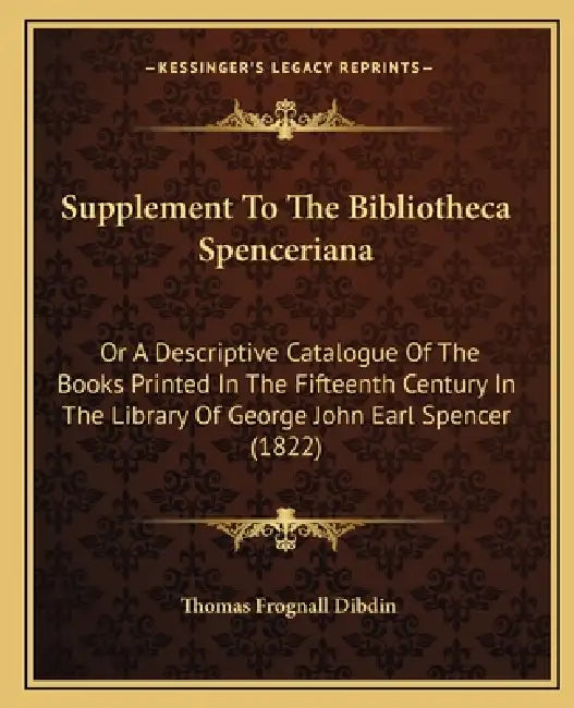 Supplement to the Bibliotheca Spenceriana: Or a Descriptive Catalogue of the Books Printed in the Fifteenth Century in the Library of George John Earl by Thomas Frognall Dibdin
