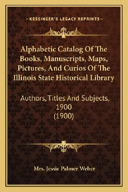 Alphabetic Catalog Of The Books, Manuscripts, Maps, Pictures, And Curios Of The Illinois State Historical Library: Authors, Titles And Subjects, 1900 by Jessie Palmer Weber
