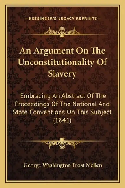 An Argument On The Unconstitutionality Of Slavery: Embracing An Abstract Of The Proceedings Of The National And State Conventions On This Subject (184 by George Washington Frost Mellen