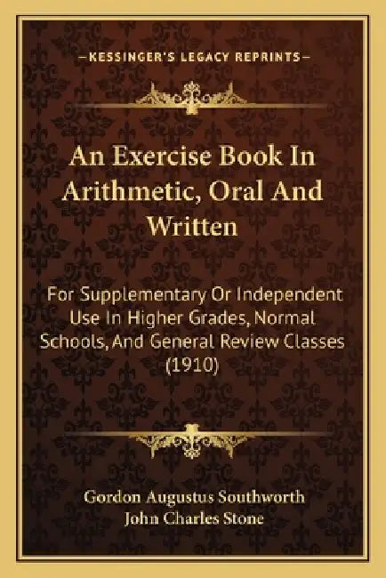 An Exercise Book In Arithmetic, Oral And Written: For Supplementary Or Independent Use In Higher Grades, Normal Schools, And General Review Classes (1 by Gordon Augustus Southworth, John Charles Stone