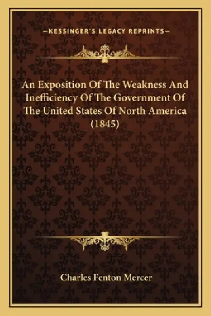 An Exposition Of The Weakness And Inefficiency Of The Government Of The United States Of North America (1845) by Charles Fenton Mercer
