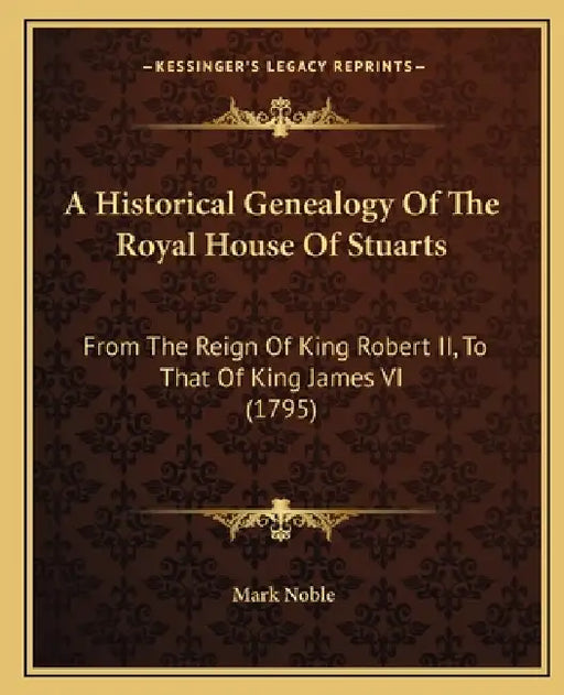 A Historical Genealogy Of The Royal House Of Stuarts: From The Reign Of King Robert II, To That Of King James VI (1795) by Mark Noble