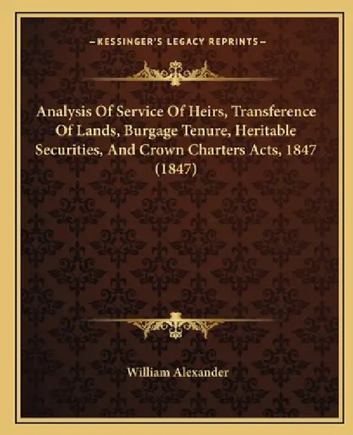 Analysis Of Service Of Heirs, Transference Of Lands, Burgage Tenure, Heritable Securities, And Crown Charters Acts, 1847 (1847) by William Alexander