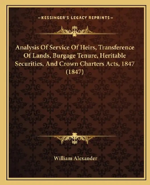 Analysis Of Service Of Heirs, Transference Of Lands, Burgage Tenure, Heritable Securities, And Crown Charters Acts, 1847 (1847) by William Alexander