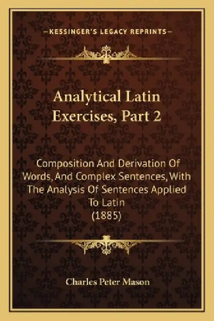 Analytical Latin Exercises, Part 2: Composition And Derivation Of Words, And Complex Sentences, With The Analysis Of Sentences Applied To Latin (1885) by Charles Peter Mason