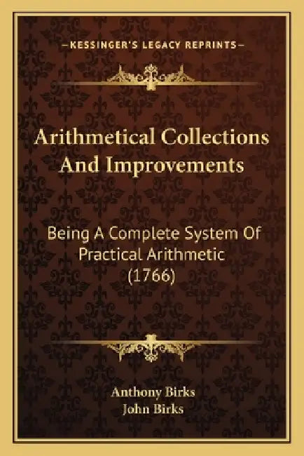 Arithmetical Collections And Improvements: Being A Complete System Of Practical Arithmetic (1766) by Anthony Birks, John Birks