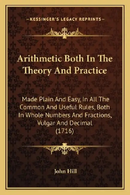 Arithmetic Both In The Theory And Practice: Made Plain And Easy, In All The Common And Useful Rules, Both In Whole Numbers And Fractions, Vulgar And D by John Hill