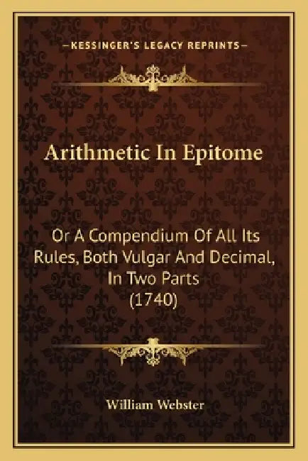 Arithmetic In Epitome: Or A Compendium Of All Its Rules, Both Vulgar And Decimal, In Two Parts (1740) by William Webster