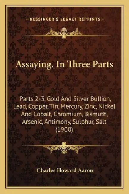 Assaying. In Three Parts: Parts 2-3, Gold And Silver Bullion, Lead, Copper, Tin, Mercury, Zinc, Nickel And Cobalt, Chromium, Bismuth, Arsenic, A by Charles Howard Aaron