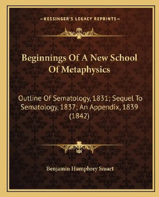 Beginnings Of A New School Of Metaphysics: Outline Of Sematology, 1831; Sequel To Sematology, 1837; An Appendix, 1839 (1842) by Benjamin Humphrey Smart