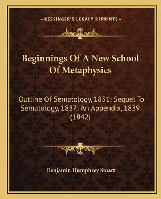 Beginnings Of A New School Of Metaphysics: Outline Of Sematology, 1831; Sequel To Sematology, 1837; An Appendix, 1839 (1842) by Benjamin Humphrey Smart