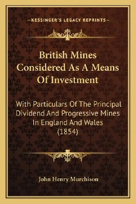 British Mines Considered As A Means Of Investment: With Particulars Of The Principal Dividend And Progressive Mines In England And Wales (1854) by John Henry Murchison