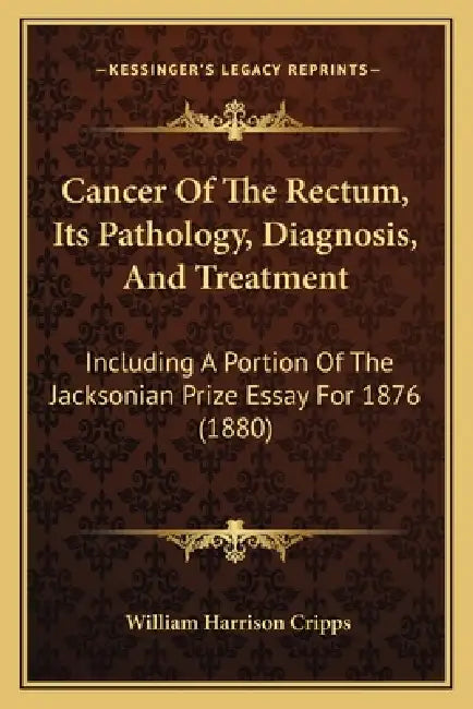 Cancer Of The Rectum, Its Pathology, Diagnosis, And Treatment: Including A Portion Of The Jacksonian Prize Essay For 1876 (1880) by William Harrison Cripps