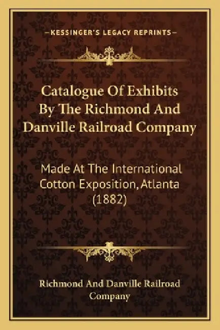 Catalogue Of Exhibits By The Richmond And Danville Railroad Company: Made At The International Cotton Exposition, Atlanta (1882) by Richmond and Danville Railroad Company
