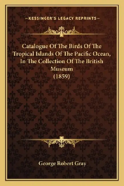 Catalogue Of The Birds Of The Tropical Islands Of The Pacific Ocean, In The Collection Of The British Museum (1859) by George Robert Gray