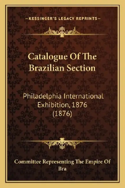 Catalogue Of The Brazilian Section: Philadelphia International Exhibition, 1876 (1876) by Committee Representing the Empire of Bra