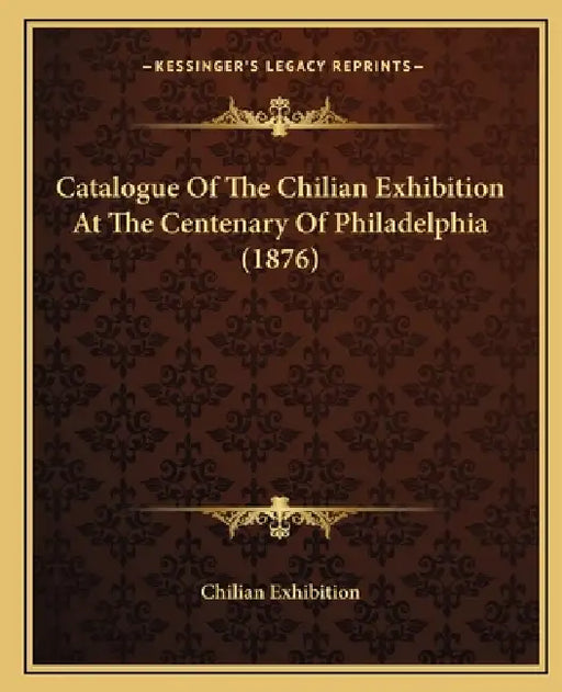 Catalogue Of The Chilian Exhibition At The Centenary Of Philadelphia (1876) by Chilian Exhibition