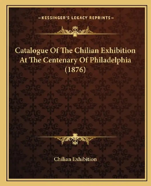 Catalogue Of The Chilian Exhibition At The Centenary Of Philadelphia (1876) by Chilian Exhibition