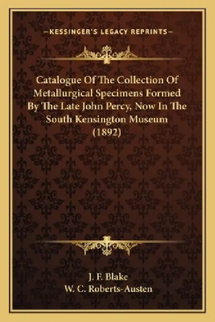 Catalogue Of The Collection Of Metallurgical Specimens Formed By The Late John Percy, Now In The South Kensington Museum (1892) by J. F. Blake, W. C. Roberts-Austen