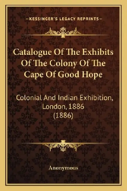 Catalogue Of The Exhibits Of The Colony Of The Cape Of Good Hope: Colonial And Indian Exhibition, London, 1886 (1886) by Anonymous