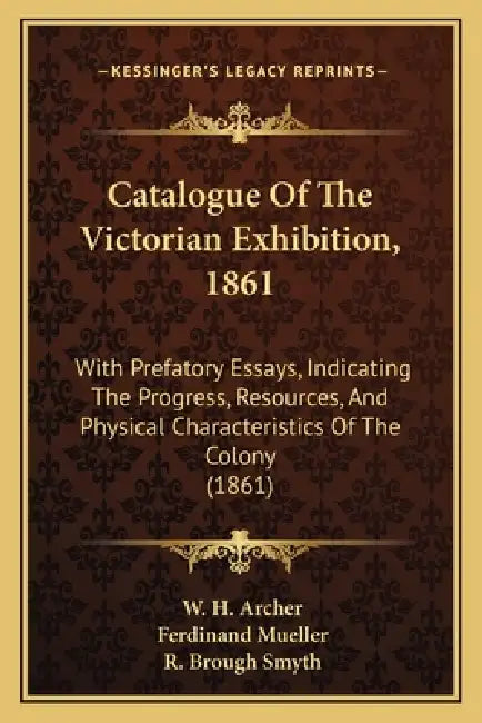 Catalogue Of The Victorian Exhibition, 1861: With Prefatory Essays, Indicating The Progress, Resources, And Physical Characteristics Of The Colony (18 by W. H. Archer, Ferdinand Mueller, R. Brough Smyth
