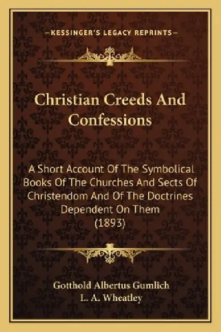 Christian Creeds And Confessions: A Short Account Of The Symbolical Books Of The Churches And Sects Of Christendom And Of The Doctrines Dependent On T by Gotthold Albertus Gumlich, L. A. Wheatley