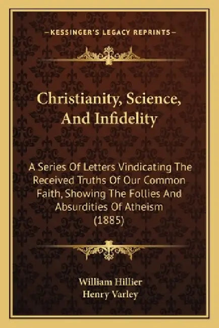 Christianity, Science, And Infidelity: A Series Of Letters Vindicating The Received Truths Of Our Common Faith, Showing The Follies And Absurdities Of by William Hillier, Henry Varley