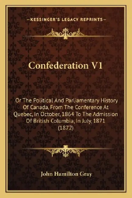 Confederation V1: Or The Political And Parliamentary History Of Canada, From The Conference At Quebec, In October, 1864 To The Admission by John Hamilton Gray