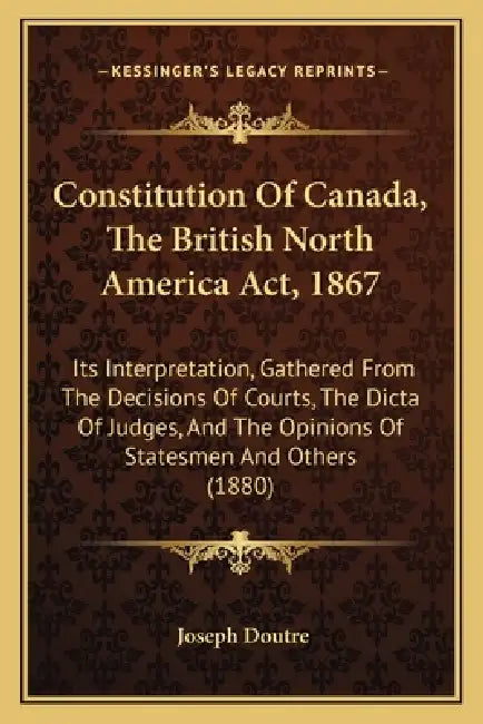 Constitution Of Canada, The British North America Act, 1867: Its Interpretation, Gathered From The Decisions Of Courts, The Dicta Of Judges, And The O by Joseph Doutre