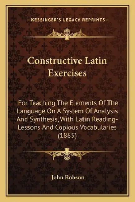 Constructive Latin Exercises: For Teaching The Elements Of The Language On A System Of Analysis And Synthesis, With Latin Reading-Lessons And Copiou by John Robson