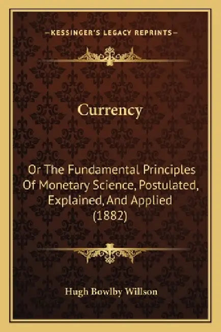 Currency: Or The Fundamental Principles Of Monetary Science, Postulated, Explained, And Applied (1882) by Hugh Bowlby Willson
