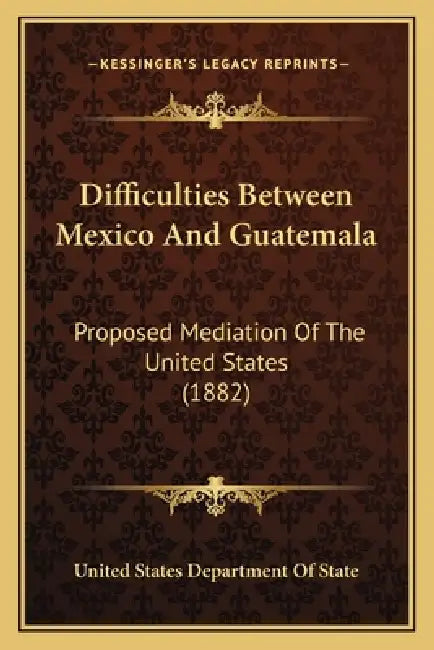 Difficulties Between Mexico And Guatemala: Proposed Mediation Of The United States (1882) by United States Department of State