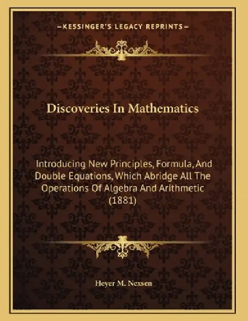 Discoveries In Mathematics: Introducing New Principles, Formula, And Double Equations, Which Abridge All The Operations Of Algebra And Arithmetic (188 by Heyer M. Nexsen