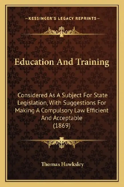 Education And Training: Considered As A Subject For State Legislation, With Suggestions For Making A Compulsory Law Efficient And Acceptable (1869) by Thomas Hawksley