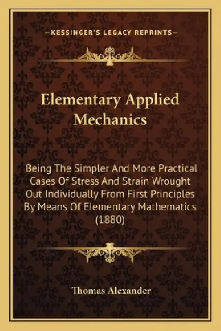 Elementary Applied Mechanics: Being The Simpler And More Practical Cases Of Stress And Strain Wrought Out Individually From First Principles By Mean by Thomas Alexander