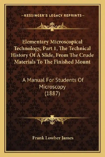 Elementary Microscopical Technology, Part 1, The Technical History Of A Slide, From The Crude Materials To The Finished Mount: A Manual For Students O by Frank Lowber James