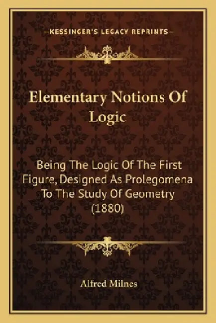 Elementary Notions Of Logic: Being The Logic Of The First Figure, Designed As Prolegomena To The Study Of Geometry (1880) by Alfred Milnes