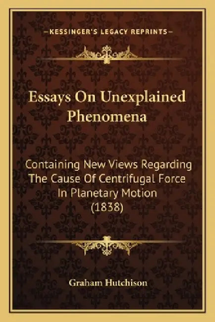 Essays On Unexplained Phenomena: Containing New Views Regarding The Cause Of Centrifugal Force In Planetary Motion (1838) by Graham Hutchison