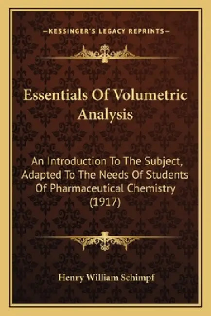 Essentials Of Volumetric Analysis: An Introduction To The Subject, Adapted To The Needs Of Students Of Pharmaceutical Chemistry (1917) by Henry William Schimpf