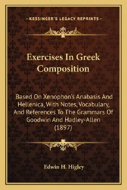 Exercises In Greek Composition: Based On Xenophon's Anabasis And Hellenica, With Notes, Vocabulary, And References To The Grammars Of Goodwin And Hadl by Edwin H. Higley