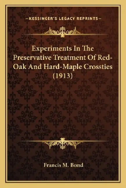 Experiments in the Preservative Treatment of Red-Oak and Hard-Maple Crossties (1913) by Francis M. Bond