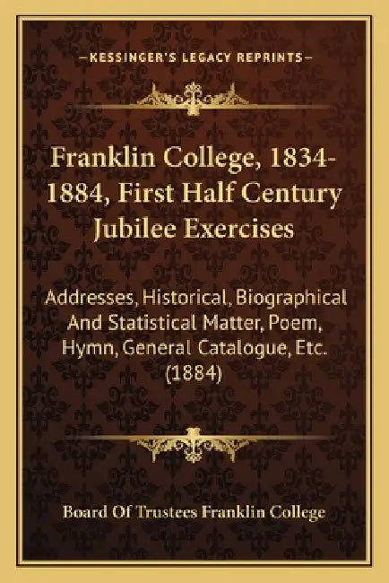 Franklin College, 1834-1884, First Half Century Jubilee Exercises: Addresses, Historical, Biographical And Statistical Matter, Poem, Hymn, General Cat by Board of Trustees Franklin College