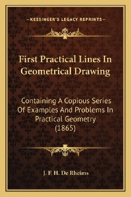 First Practical Lines In Geometrical Drawing: Containing A Copious Series Of Examples And Problems In Practical Geometry (1865) by J. F. H. De Rheims