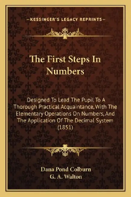 The First Steps In Numbers: Designed To Lead The Pupil To A Thorough Practical Acquaintance, With The Elementary Operations On Numbers, And The Ap by Dana Pond Colburn, G. A. Walton