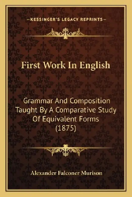 First Work In English: Grammar And Composition Taught By A Comparative Study Of Equivalent Forms (1875) by Alexander Falconer Murison