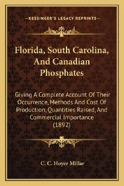 Florida, South Carolina, and Canadian Phosphates: Giving a Complete Account of Their Occurrence, Methods and Cost of Production, Quantities Raised, an by C. C. Hoyer Millar