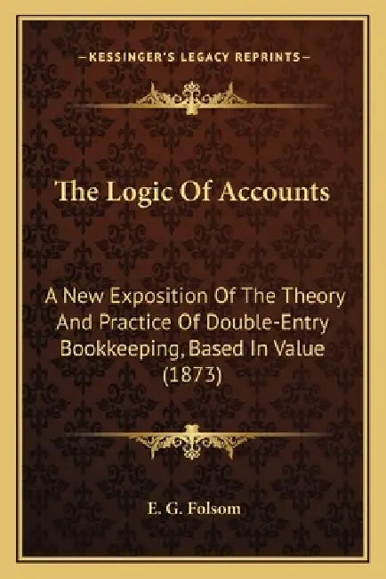 The Logic of Accounts: A New Exposition of the Theory and Practice of Double-Entry Bookkeeping, Based in Value (1873) by E. G. Folsom