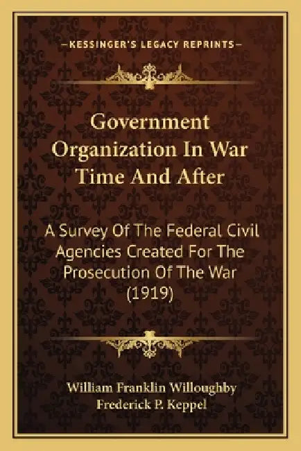 Government Organization In War Time And After: A Survey Of The Federal Civil Agencies Created For The Prosecution Of The War (1919) by William Franklin Willoughby, Frederick P. Keppel
