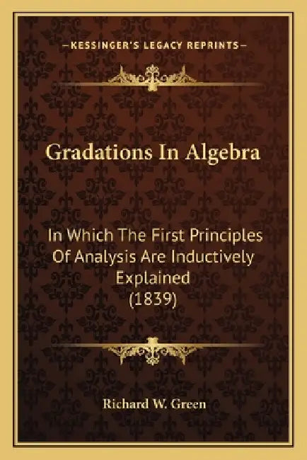 Gradations In Algebra: In Which The First Principles Of Analysis Are Inductively Explained (1839) by Richard W. Green